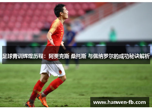 足球青训辉煌历程：阿贾克斯 桑托斯 与佩纳罗尔的成功秘诀解析