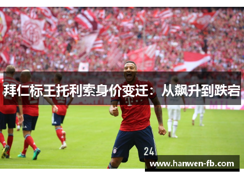 拜仁标王托利索身价变迁：从飙升到跌宕