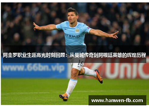 阿圭罗职业生涯高光时刻回顾：从曼城传奇到阿根廷英雄的辉煌历程