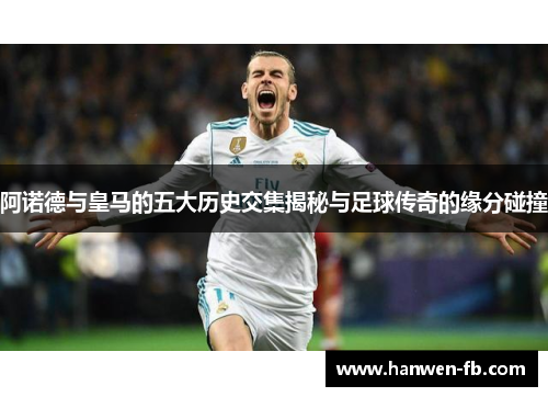 阿诺德与皇马的五大历史交集揭秘与足球传奇的缘分碰撞