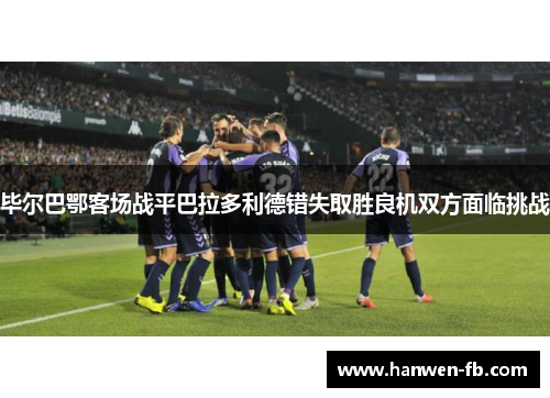 毕尔巴鄂客场战平巴拉多利德错失取胜良机双方面临挑战